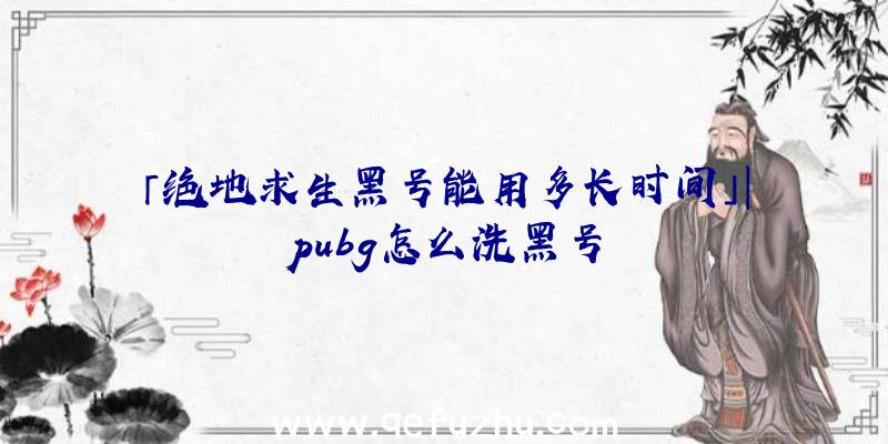 「绝地求生黑号能用多长时间」|pubg怎么洗黑号